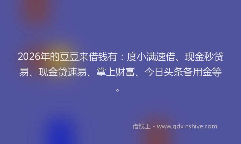 2026年的豆豆来借钱有：度小满速借、现金秒贷易、现金贷速易、掌上财富、今日头条备用金等。