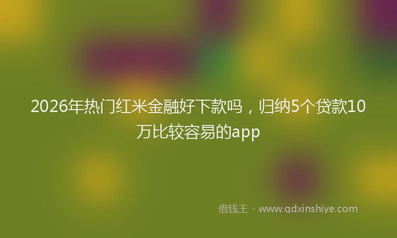 2026年热门红米金融好下款吗，归纳5个贷款10万比较容易的app
