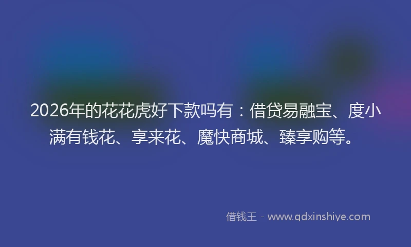 2026年的花花虎好下款吗有：借贷易融宝、度小满有钱花、享来花、魔快商城、臻享购等。