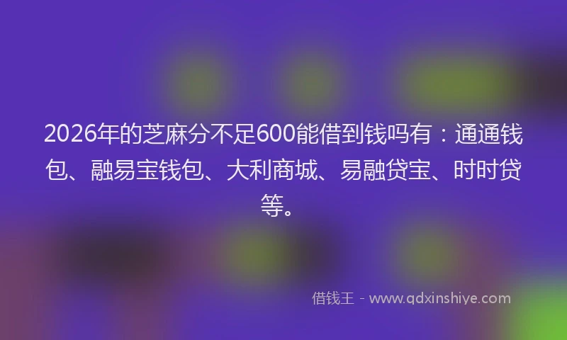 2026年的芝麻分不足600能借到钱吗有：通通钱包、融易宝钱包、大利商城、易融贷宝、时时贷等。