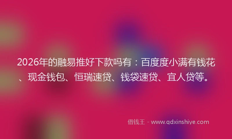 2026年的融易推好下款吗有：百度度小满有钱花、现金钱包、恒瑞速贷、钱袋速贷、宜人贷等。