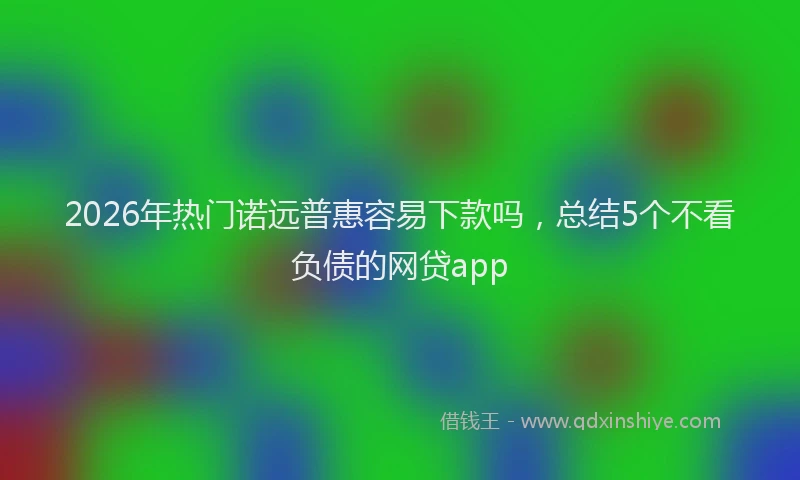 2026年热门诺远普惠容易下款吗，总结5个不看负债的网贷app
