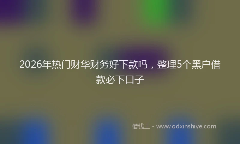 2026年热门财华财务好下款吗，整理5个黑户借款必下口子