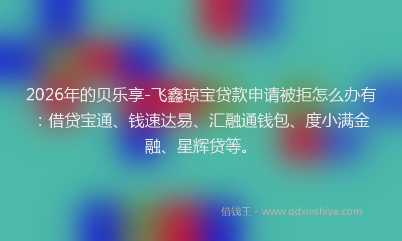 2026年的贝乐享-飞鑫琼宝贷款申请被拒怎么办有：借贷宝通、钱速达易、汇融通钱包、度小满金融、星辉贷等。