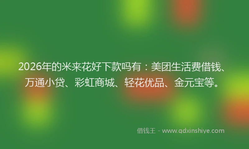 2026年的米来花好下款吗有：美团生活费借钱、万通小贷、彩虹商城、轻花优品、金元宝等。