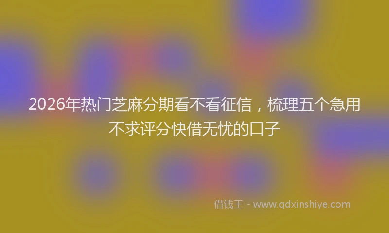2026年热门芝麻分期看不看征信，梳理五个急用不求评分快借无忧的口子