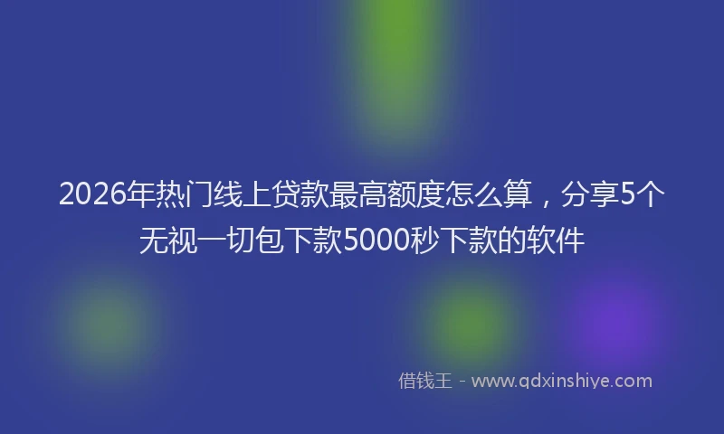 2026年热门线上贷款最高额度怎么算，分享5个无视一切包下款5000秒下款的软件
