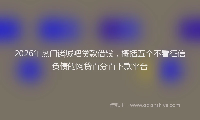 2026年热门诸城吧贷款借钱,概括五个不看征信负债的网贷百分百下款平台