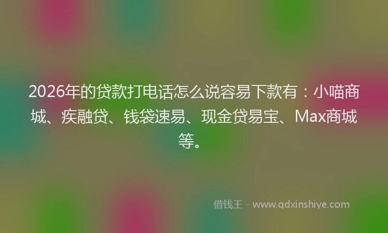 2026年的贷款打电话怎么说容易下款有：小喵商城、疾融贷、钱袋速易、现金贷易宝、Max商城等。