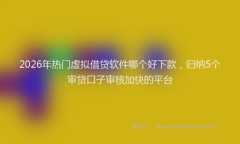 2026年热门虚拟借贷软件哪个好下款，归纳5个审贷口子审核加快的平台