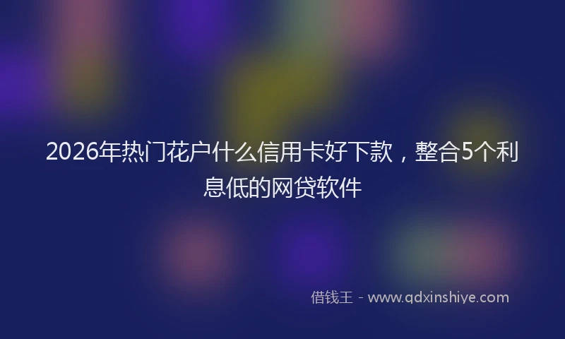 2026年热门花户什么信用卡好下款，整合5个利息低的网贷软件
