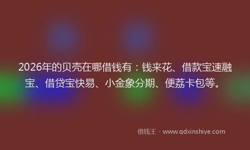 2026年的贝壳在哪借钱有：钱来花、借款宝速融宝、借贷宝快易、小金象分期、便荔卡包等。