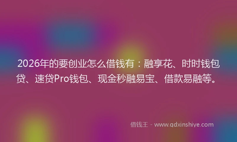 2026年的要创业怎么借钱有：融享花、时时钱包贷、速贷Pro钱包、现金秒融易宝、借款易融等。