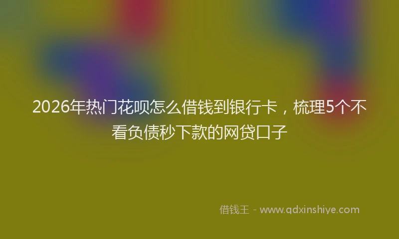 2026年热门花呗怎么借钱到银行卡，梳理5个不看负债秒下款的网贷口子