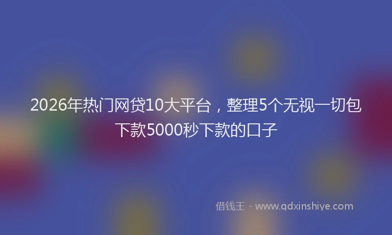 2026年热门网贷10大平台，整理5个无视一切包下款5000秒下款的口子