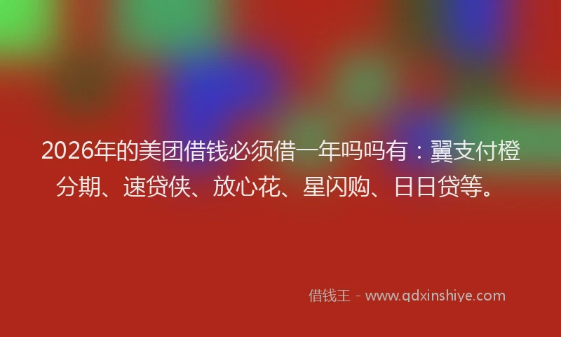 2026年的美团借钱必须借一年吗吗有：翼支付橙分期、速贷侠、放心花、星闪购、日日贷等。
