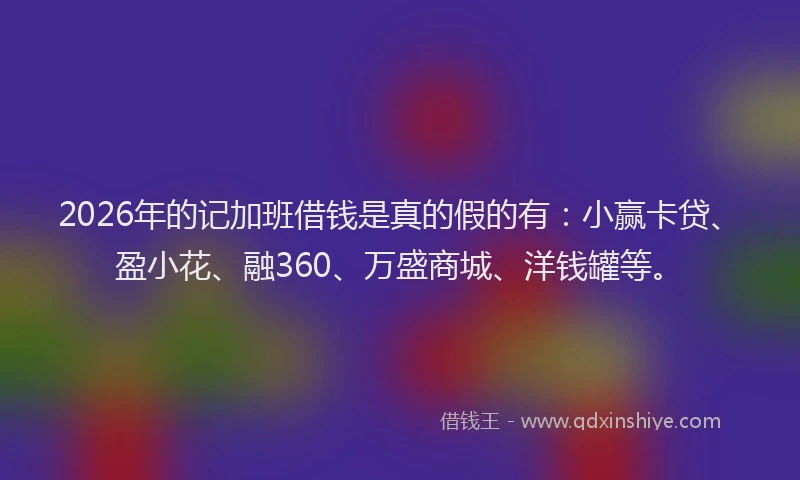 2026年的记加班借钱是真的假的有:小赢卡贷、盈小花、融360、万盛商城、洋钱罐等。