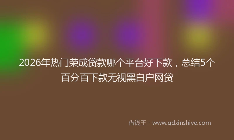 2026年热门荣成贷款哪个平台好下款，总结5个百分百下款无视黑白户网贷