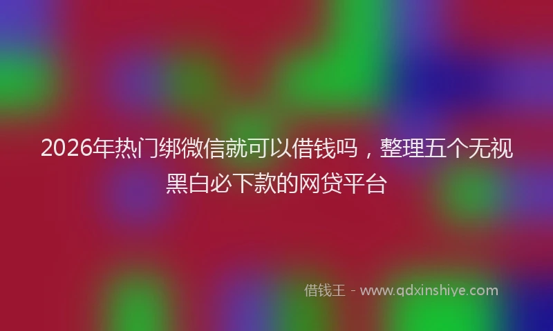 2026年热门绑微信就可以借钱吗，整理五个无视黑白必下款的网贷平台
