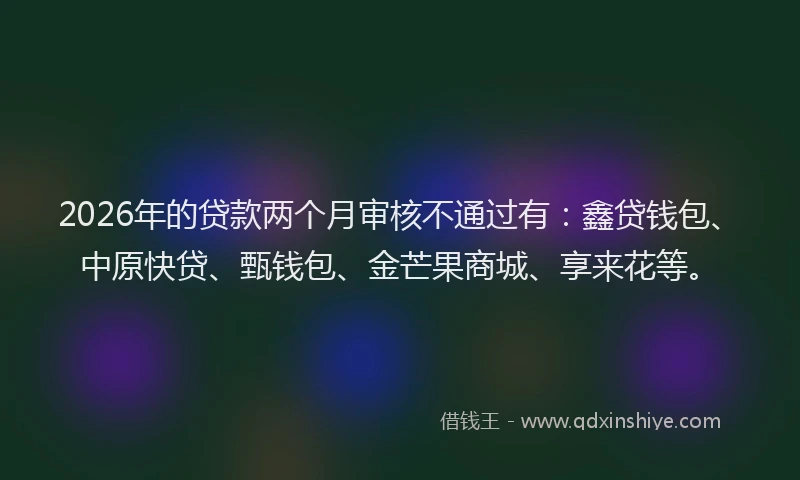 2026年的贷款两个月审核不通过有：鑫贷钱包、中原快贷、甄钱包、金芒果商城、享来花等。