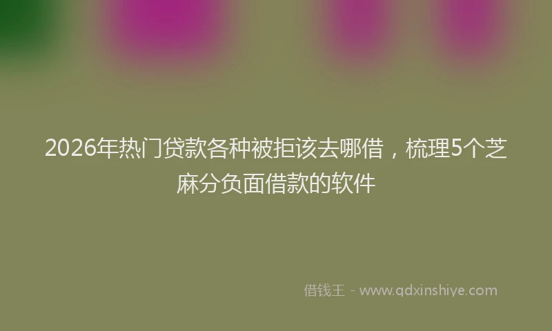 2026年热门贷款各种被拒该去哪借，梳理5个芝麻分负面借款的软件