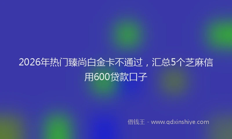 2026年热门臻尚白金卡不通过,汇总5个芝麻信用600贷款口子