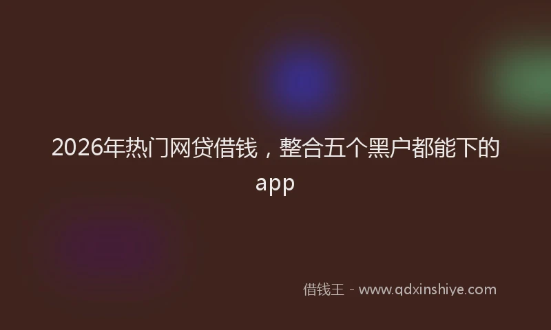 2026年热门网贷借钱,整合五个黑户都能下的app
