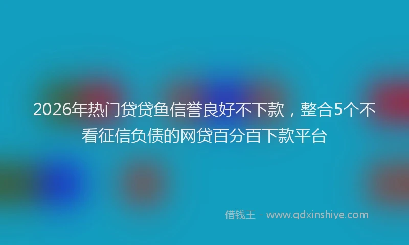 2026年热门贷贷鱼信誉良好不下款,整合5个不看征信负债的网贷百分百下款平台