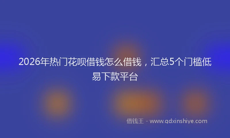 2026年热门花呗借钱怎么借钱，汇总5个门槛低易下款平台