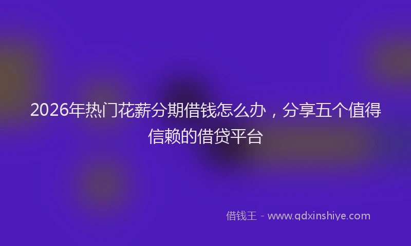 2026年热门花薪分期借钱怎么办，分享五个值得信赖的借贷平台