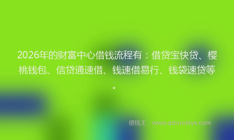 2026年的财富中心借钱流程有：借贷宝快贷、樱桃钱包、信贷通速借、钱速借易行、钱袋速贷等。