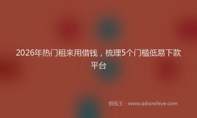 2026年热门租来用借钱，梳理5个门槛低易下款平台