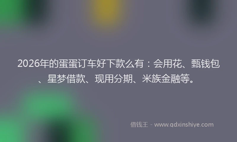 2026年的蛋蛋订车好下款么有：会用花、甄钱包、星梦借款、现用分期、米族金融等。
