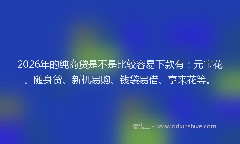 2026年的纯商贷是不是比较容易下款有：元宝花、随身贷、新机易购、钱袋易借、享来花等。