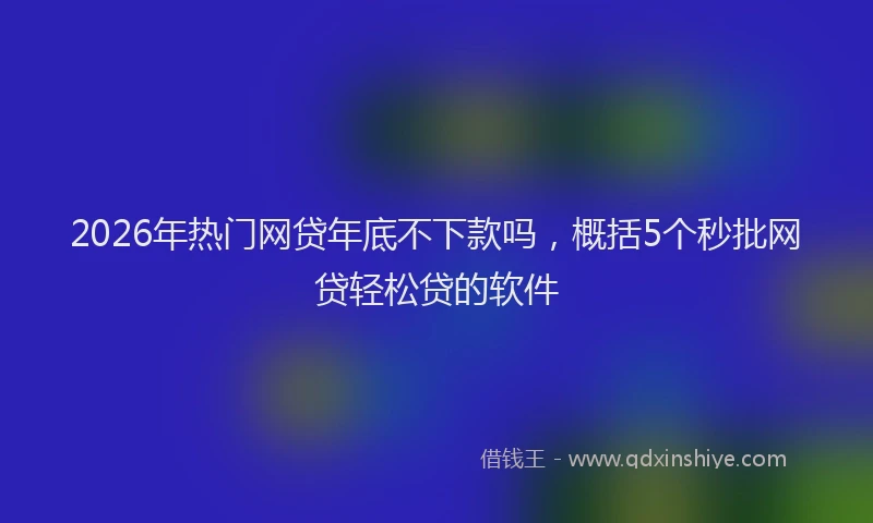 2026年热门网贷年底不下款吗，概括5个秒批网贷轻松贷的软件
