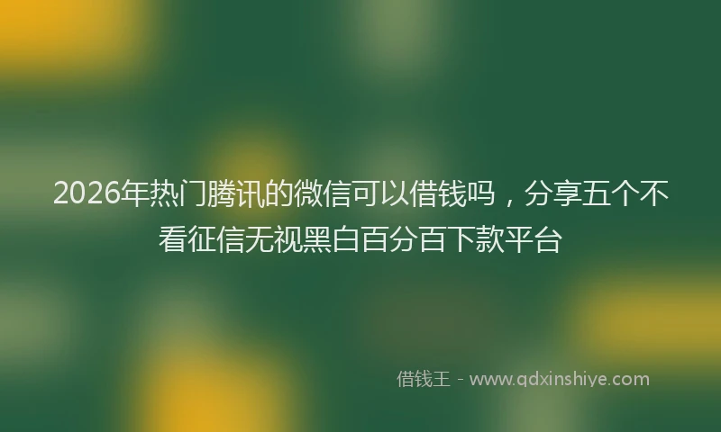 2026年热门腾讯的微信可以借钱吗，分享五个不看征信无视黑白百分百下款平台