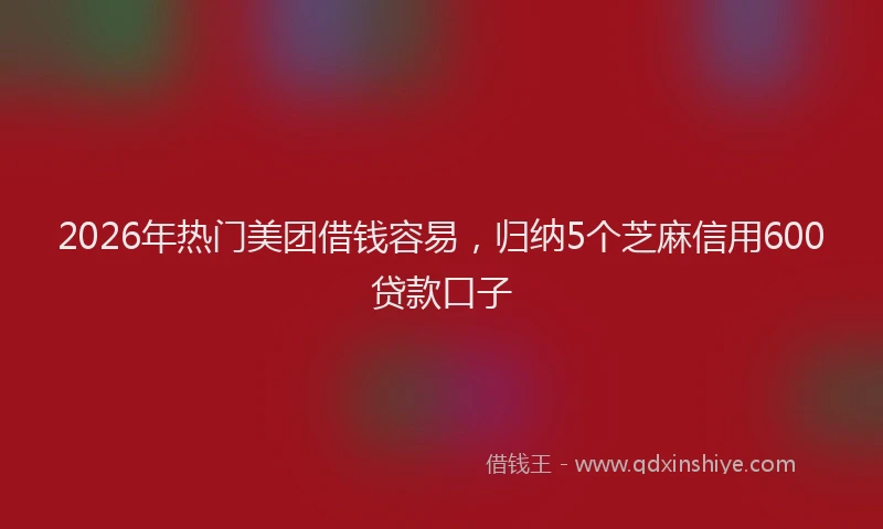 2026年热门美团借钱容易，归纳5个芝麻信用600贷款口子