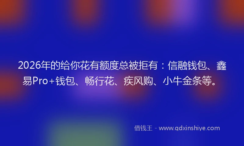 2026年的给你花有额度总被拒有：信融钱包、鑫易Pro+钱包、畅行花、疾风购、小牛金条等。