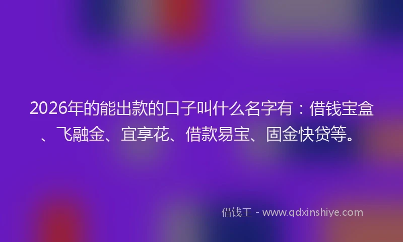 2026年的能出款的口子叫什么名字有:借钱宝盒、飞融金、宜享花、借款易宝、固金快贷等。