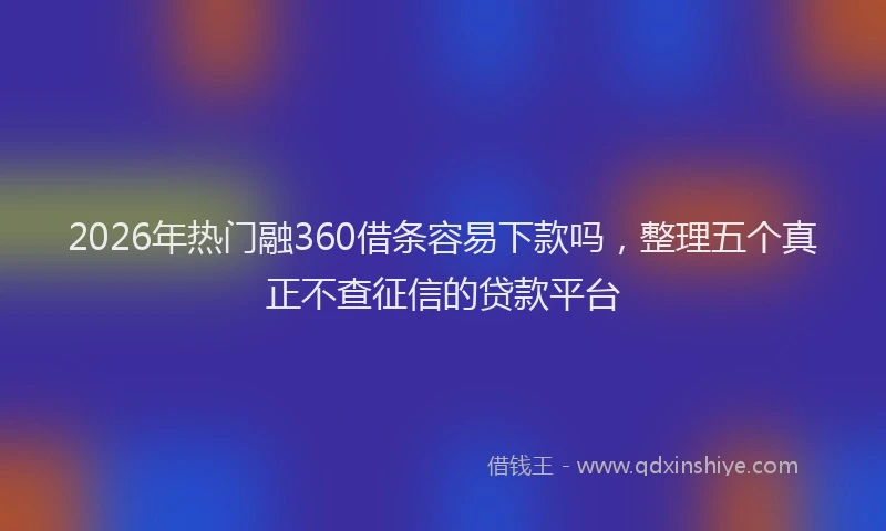 2026年热门融360借条容易下款吗，整理五个真正不查征信的贷款平台