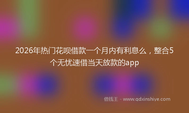 2026年热门花呗借款一个月内有利息么，整合5个无忧速借当天放款的app