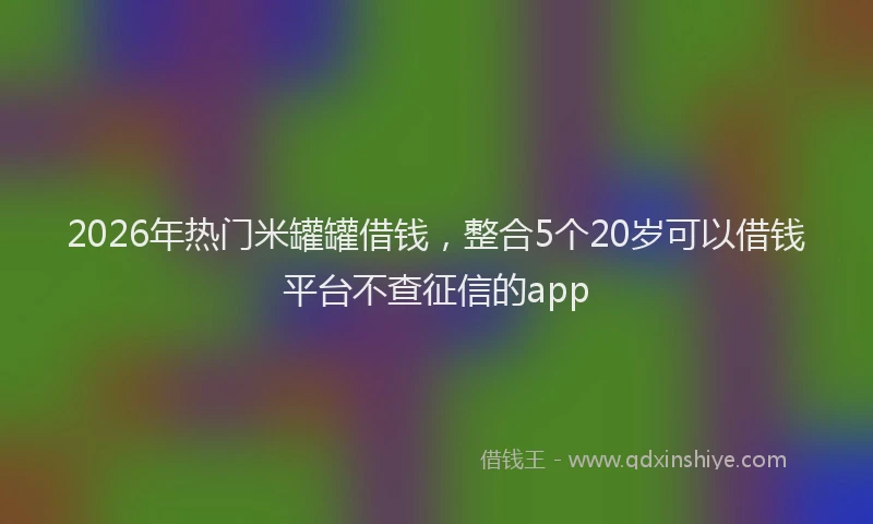 2026年热门米罐罐借钱，整合5个20岁可以借钱平台不查征信的app