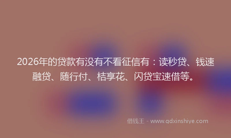 2026年的贷款有没有不看征信有：读秒贷、钱速融贷、随行付、桔享花、闪贷宝速借等。