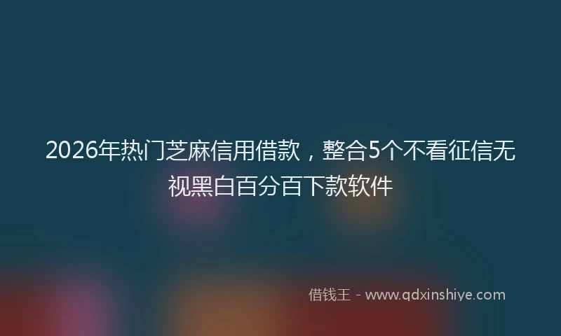 2026年热门芝麻信用借款，整合5个不看征信无视黑白百分百下款软件