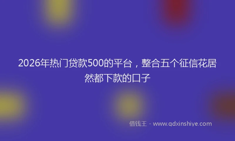 2026年热门贷款500的平台，整合五个征信花居然都下款的口子