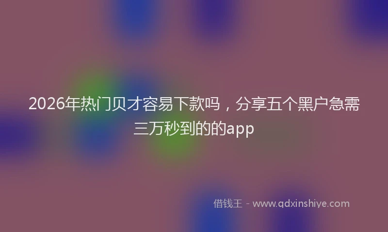 2026年热门贝才容易下款吗，分享五个黑户急需三万秒到的的app