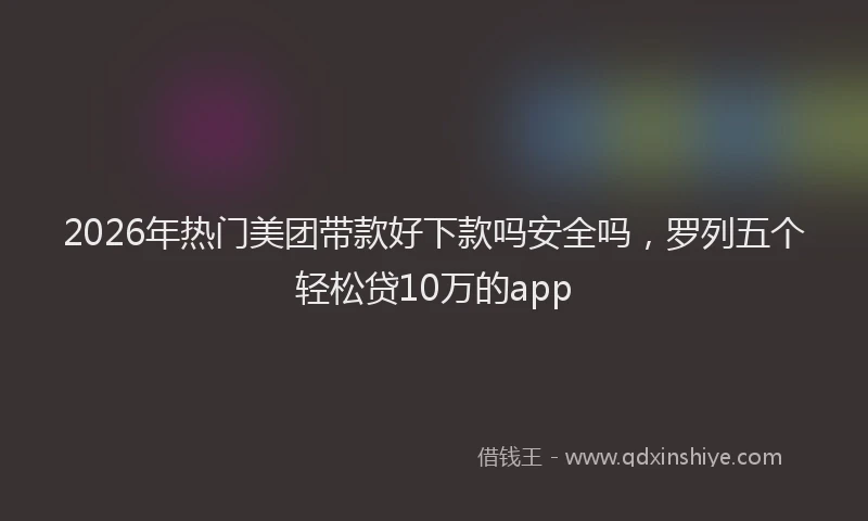2026年热门美团带款好下款吗安全吗，罗列五个轻松贷10万的app