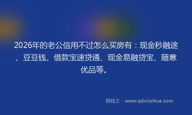 2026年的老公信用不过怎么买房有：现金秒融途、豆豆钱、借款宝速贷通、现金易融贷宝、随意优品等。