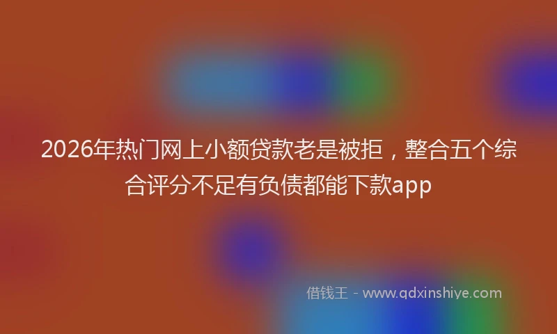 2026年热门网上小额贷款老是被拒，整合五个综合评分不足有负债都能下款app