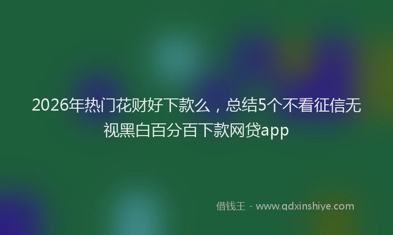 2026年热门花财好下款么，总结5个不看征信无视黑白百分百下款网贷app